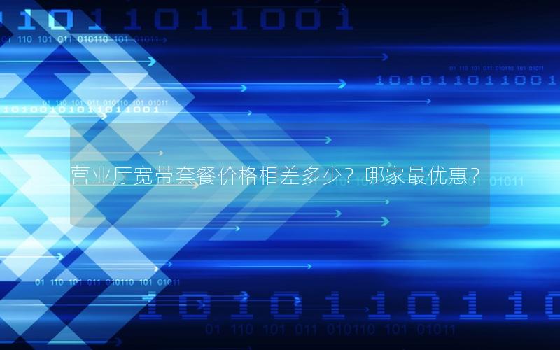 营业厅宽带套餐价格相差多少？哪家最优惠？