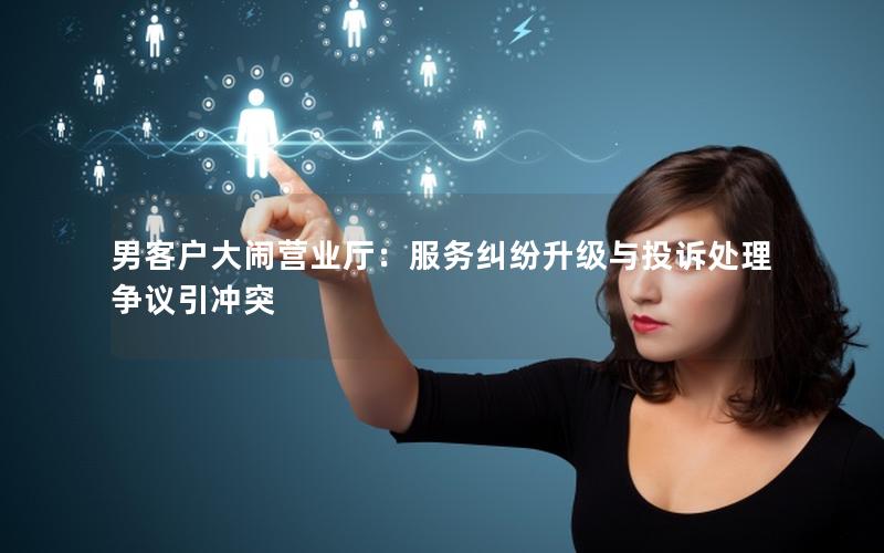 男客户大闹营业厅：服务纠纷升级与投诉处理争议引冲突