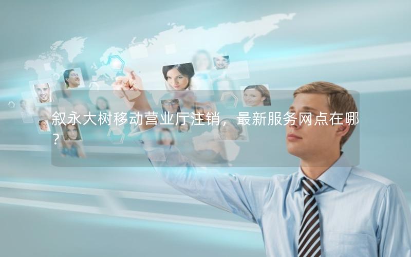 叙永大树移动营业厅注销，最新服务网点在哪？