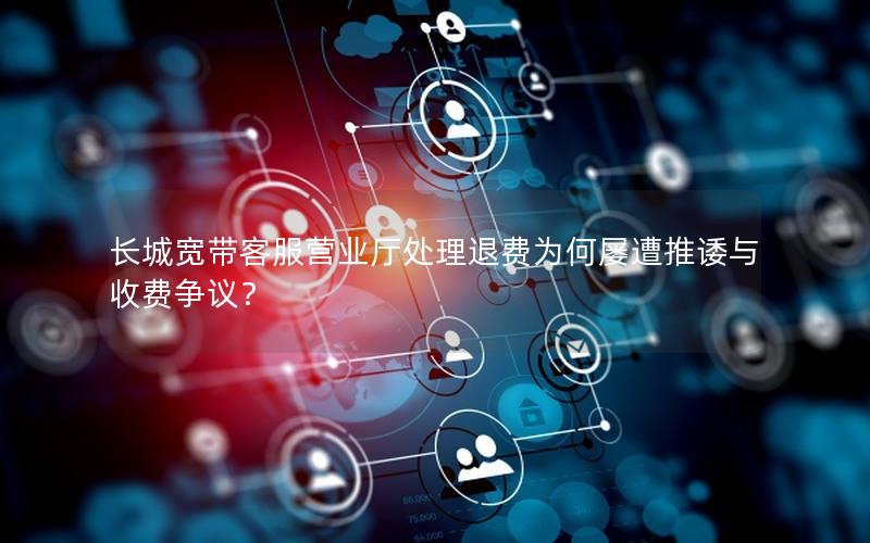 长城宽带客服营业厅处理退费为何屡遭推诿与收费争议？