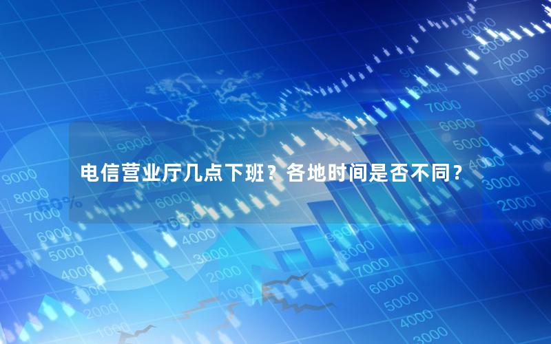 电信营业厅几点下班？各地时间是否不同？