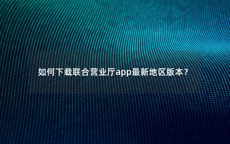 如何下载联合营业厅app最新地区版本？
