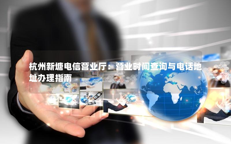 杭州新塘电信营业厅：营业时间查询与电话地址办理指南