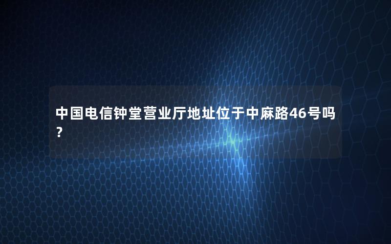 中国电信钟堂营业厅地址位于中麻路46号吗？