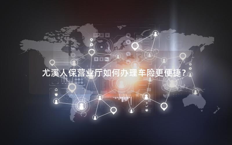 尤溪人保营业厅如何办理车险更便捷？