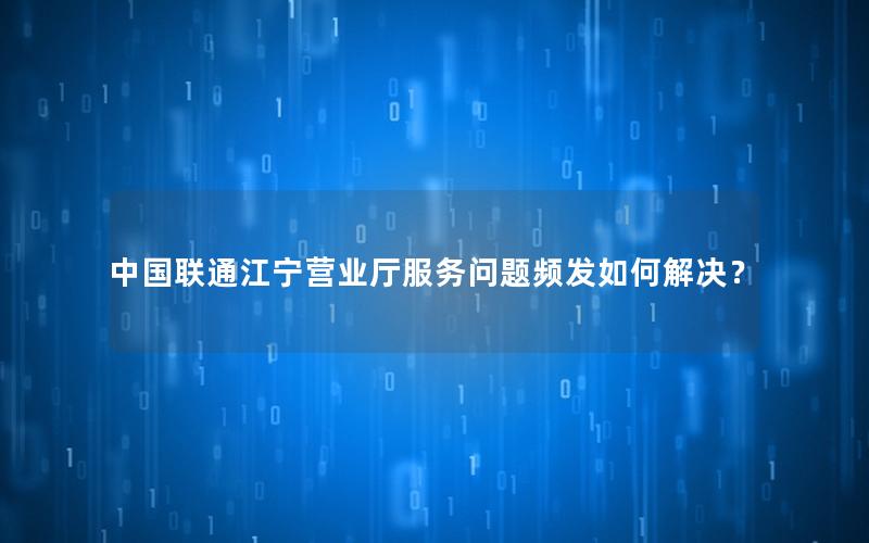 中国联通江宁营业厅服务问题频发如何解决？