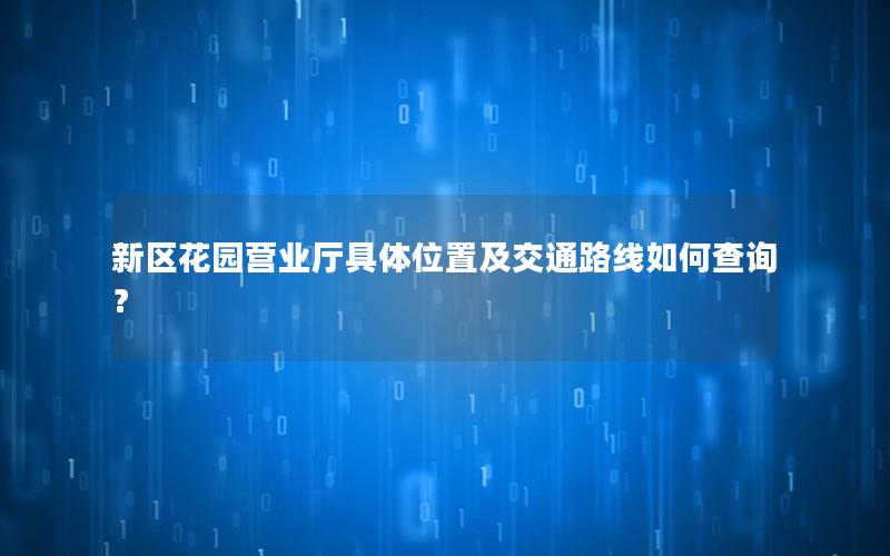 新区花园营业厅具体位置及交通路线如何查询？