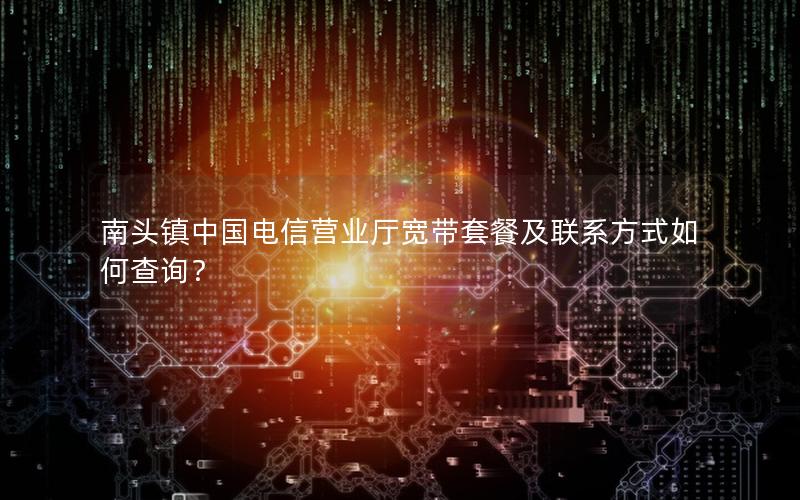 南头镇中国电信营业厅宽带套餐及联系方式如何查询？