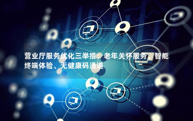 营业厅服务优化三举措：老年关怀服务、智能终端体验、无健康码通道