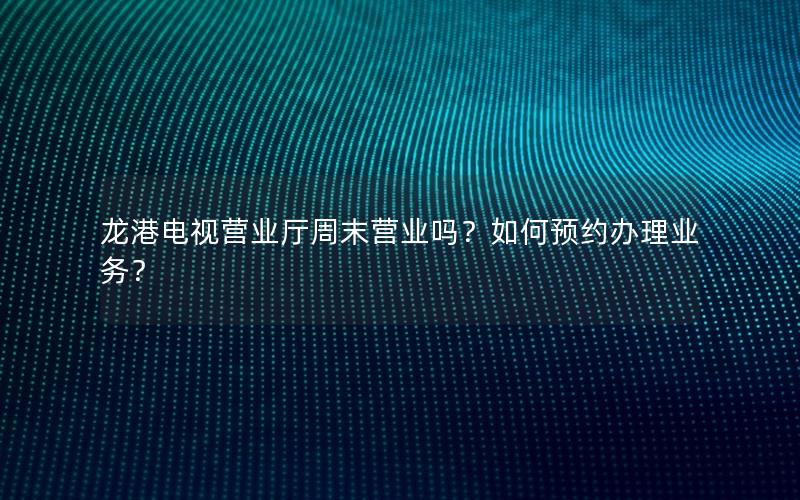 龙港电视营业厅周末营业吗？如何预约办理业务？