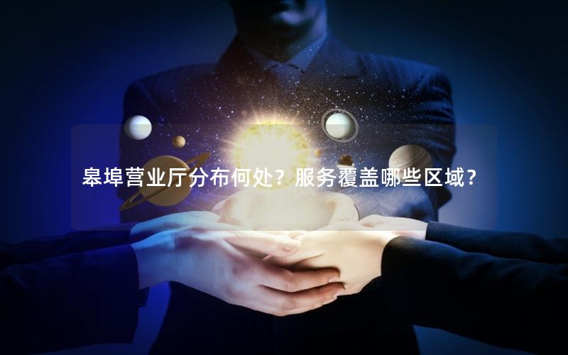 皋埠营业厅分布何处？服务覆盖哪些区域？