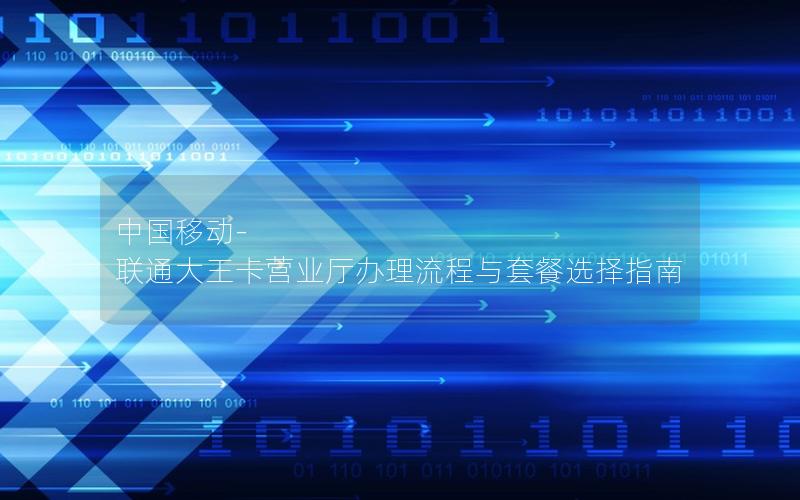 中国移动-联通大王卡营业厅办理流程与套餐选择指南