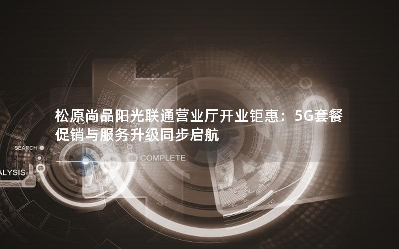 松原尚品阳光联通营业厅开业钜惠：5G套餐促销与服务升级同步启航