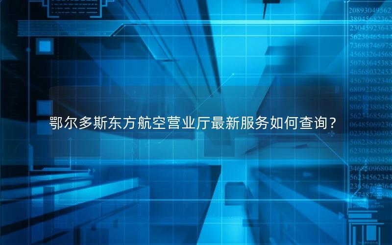 鄂尔多斯东方航空营业厅最新服务如何查询？