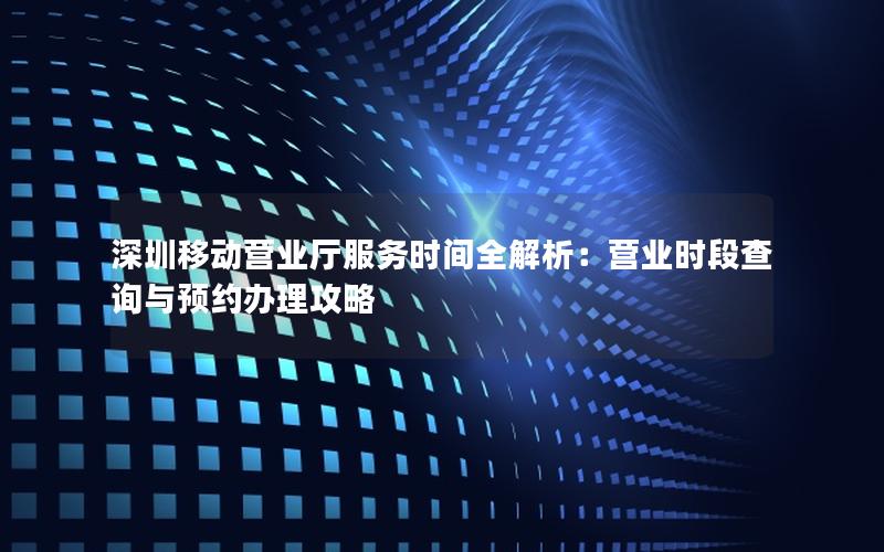 深圳移动营业厅服务时间全解析：营业时段查询与预约办理攻略