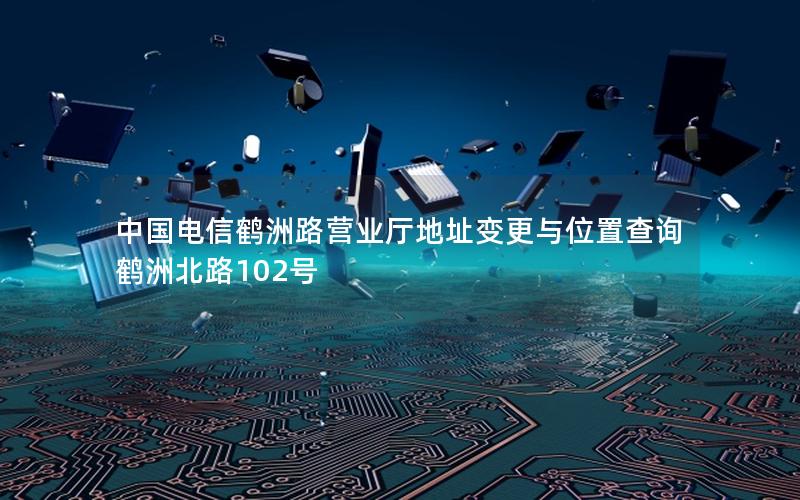 中国电信鹤洲路营业厅地址变更与位置查询 鹤洲北路102号