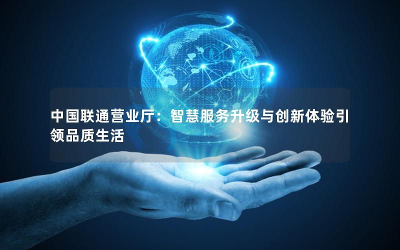中国联通营业厅：智慧服务升级与创新体验引领品质生活