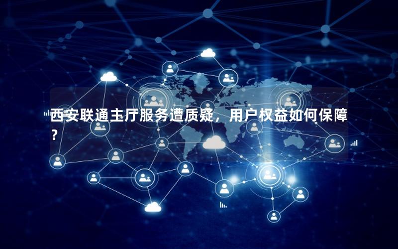 西安联通主厅服务遭质疑，用户权益如何保障？
