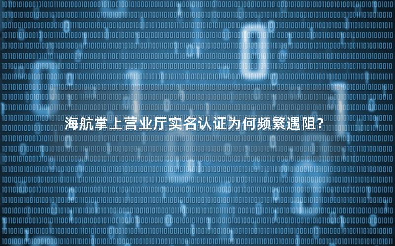 海航掌上营业厅实名认证为何频繁遇阻？