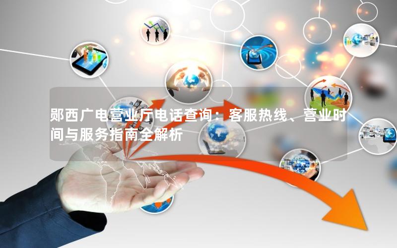 郧西广电营业厅电话查询：客服热线、营业时间与服务指南全解析