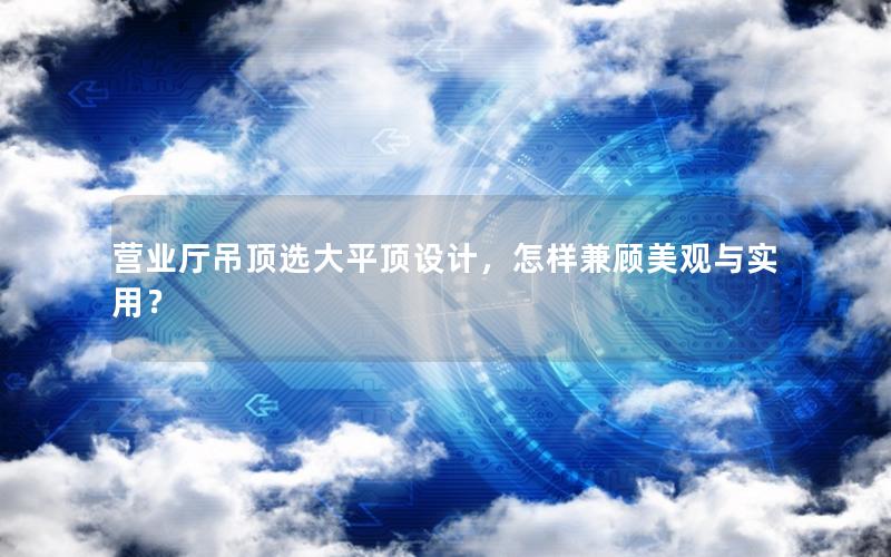 营业厅吊顶选大平顶设计，怎样兼顾美观与实用？