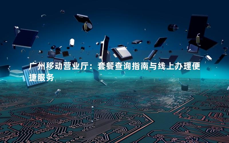 广州移动营业厅：套餐查询指南与线上办理便捷服务