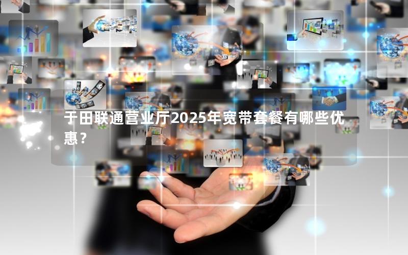 于田联通营业厅2025年宽带套餐有哪些优惠？