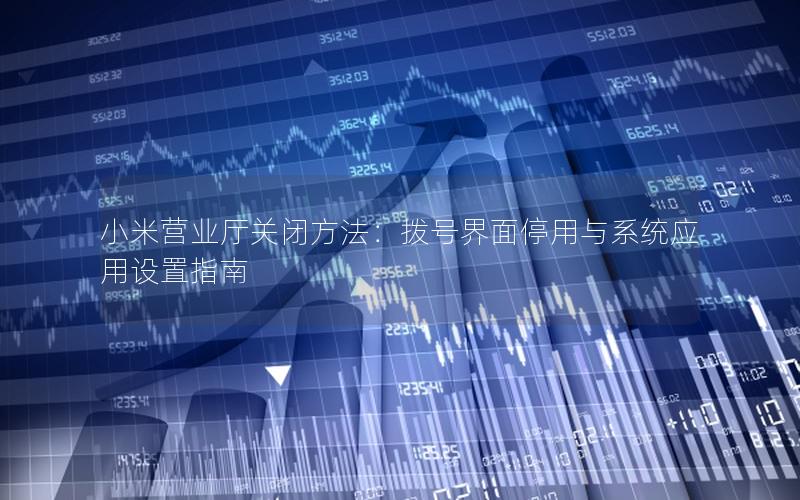 小米营业厅关闭方法：拨号界面停用与系统应用设置指南
