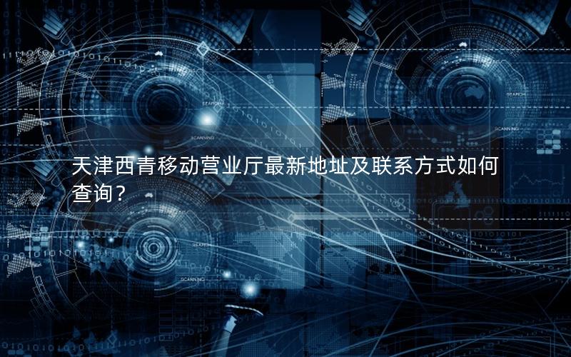 天津西青移动营业厅最新地址及联系方式如何查询？