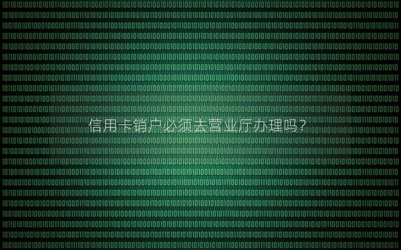 信用卡销户必须去营业厅办理吗？
