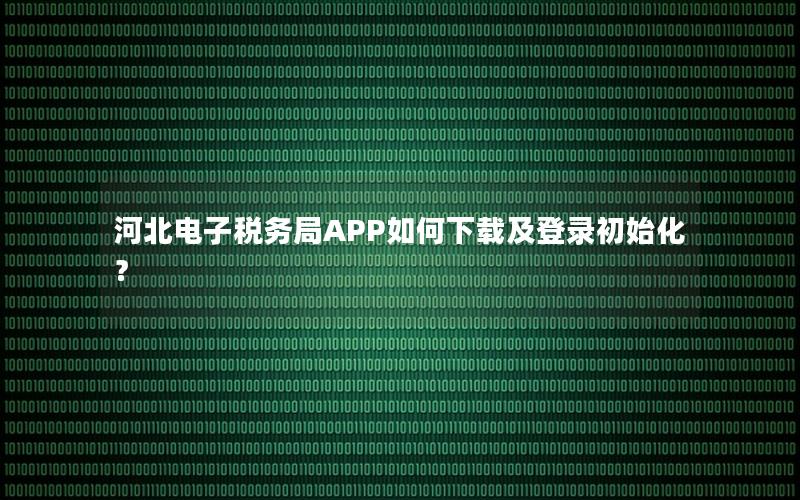 河北电子税务局APP如何下载及登录初始化？