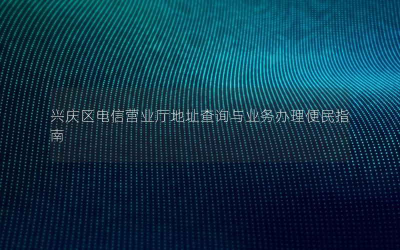 兴庆区电信营业厅地址查询与业务办理便民指南