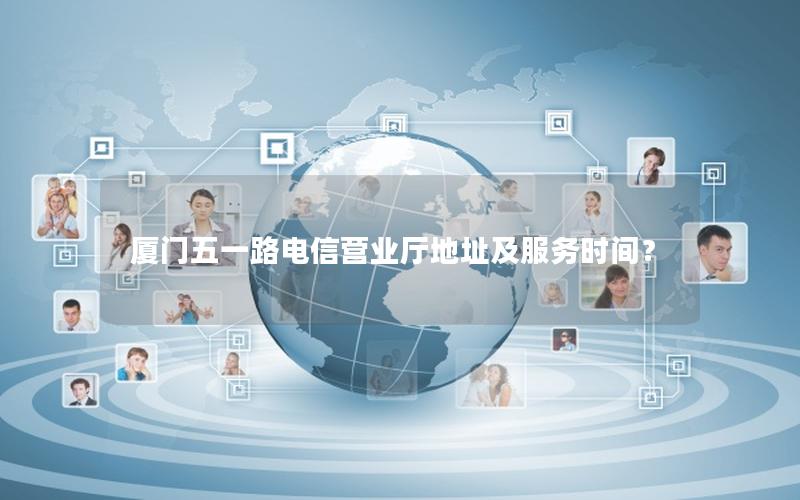 厦门五一路电信营业厅地址及服务时间？