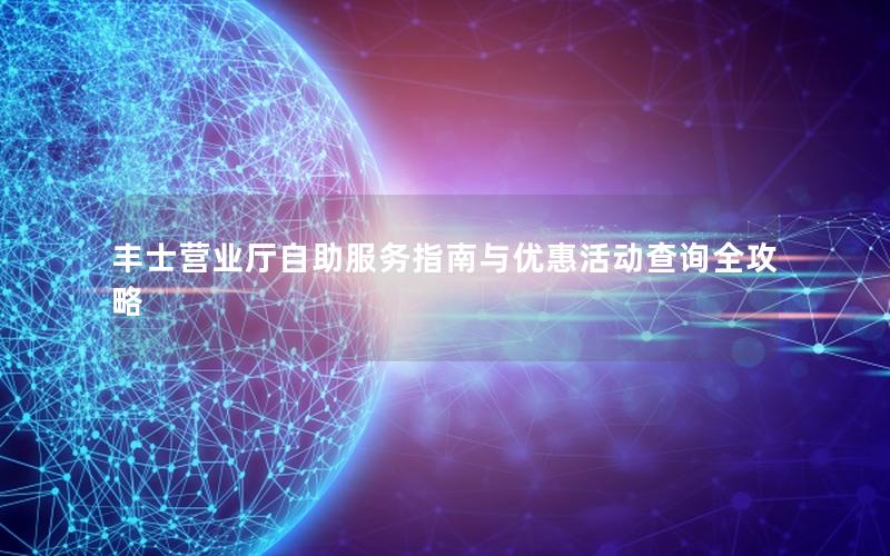 丰士营业厅自助服务指南与优惠活动查询全攻略