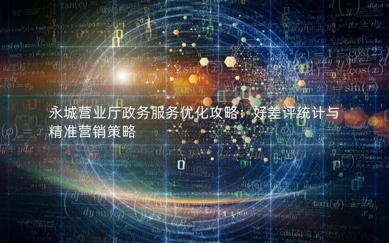 永城营业厅政务服务优化攻略：好差评统计与精准营销策略