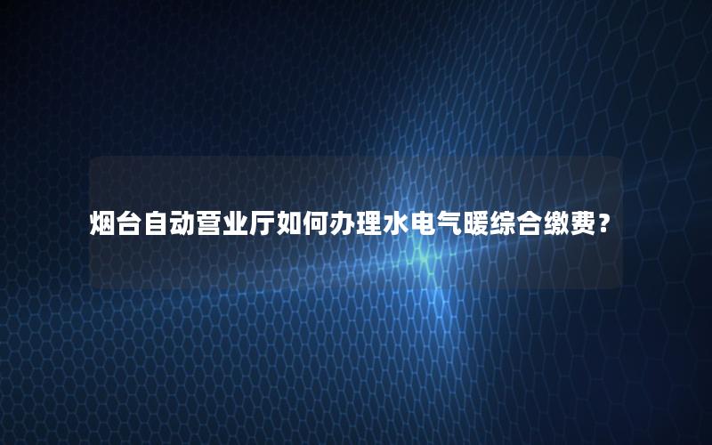 烟台自动营业厅如何办理水电气暖综合缴费？