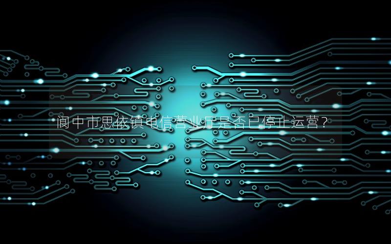 阆中市思依镇电信营业厅是否已停止运营？