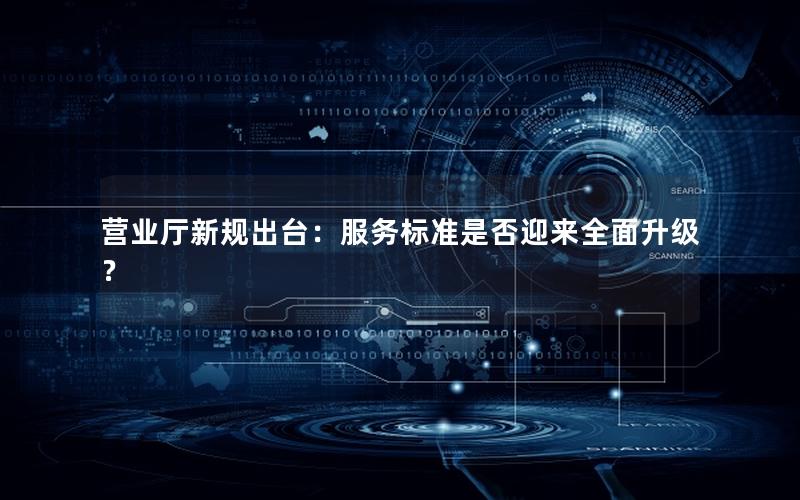 营业厅新规出台：服务标准是否迎来全面升级？