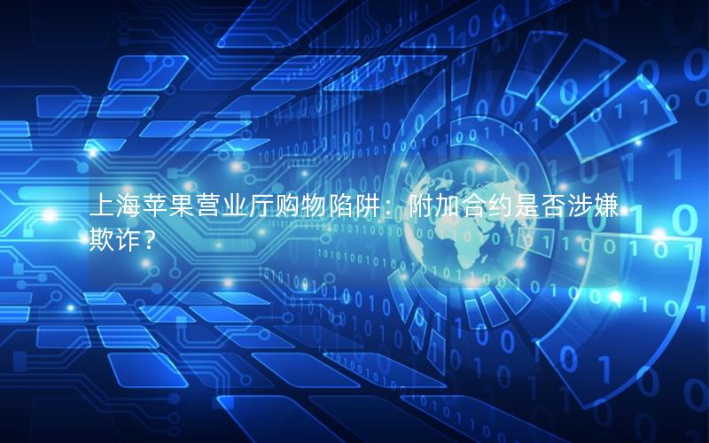 上海苹果营业厅购物陷阱：附加合约是否涉嫌欺诈？