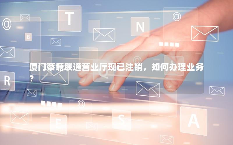 厦门蔡塘联通营业厅现已注销，如何办理业务？