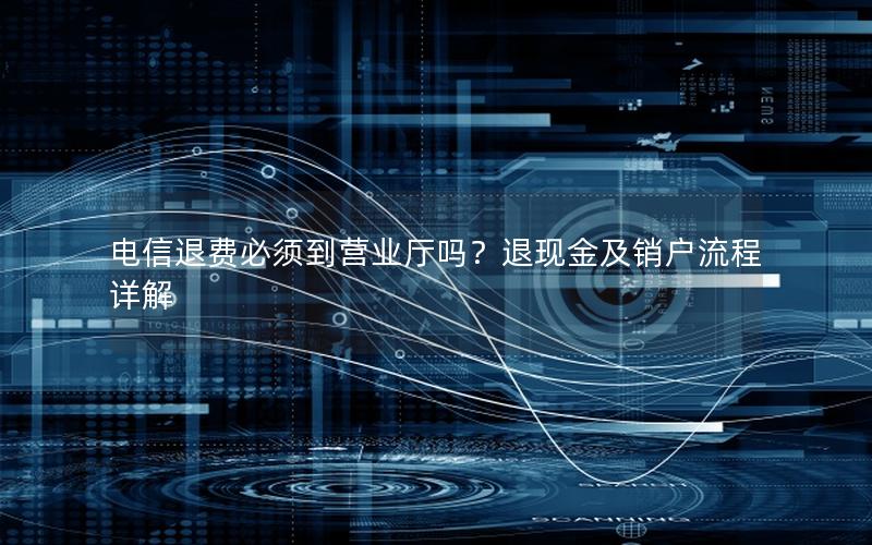 电信退费必须到营业厅吗？退现金及销户流程详解