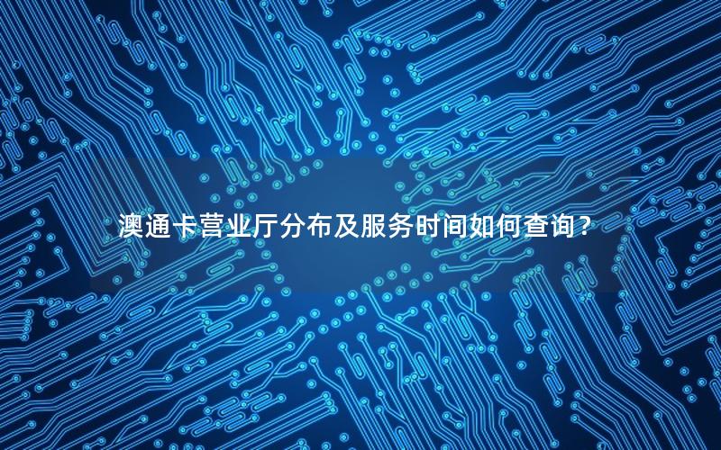 澳通卡营业厅分布及服务时间如何查询？