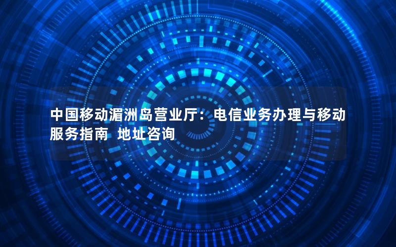 中国移动湄洲岛营业厅：电信业务办理与移动服务指南  地址咨询