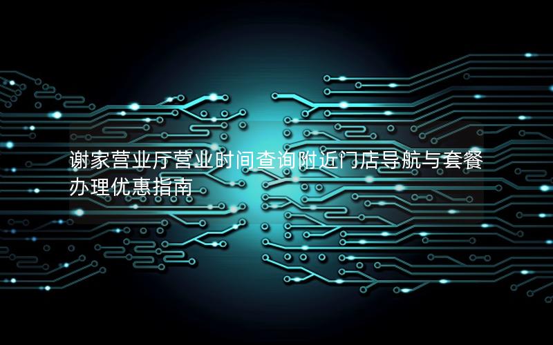 谢家营业厅营业时间查询附近门店导航与套餐办理优惠指南