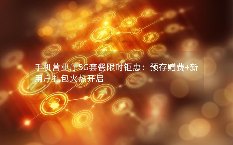 手机营业厅5G套餐限时钜惠：预存赠费+新用户礼包火热开启