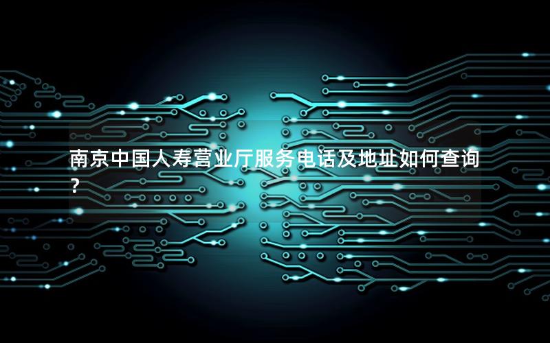 南京中国人寿营业厅服务电话及地址如何查询？