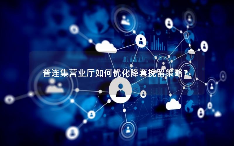 普连集营业厅如何优化降套挽留策略？