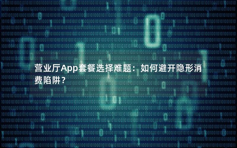 营业厅App套餐选择难题：如何避开隐形消费陷阱？