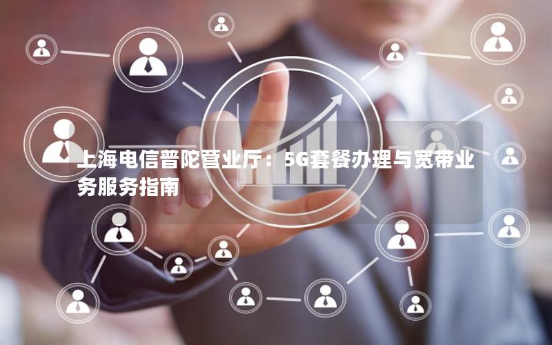 上海电信普陀营业厅：5G套餐办理与宽带业务服务指南