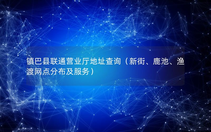 镇巴县联通营业厅地址查询（新街、鹿池、渔渡网点分布及服务）